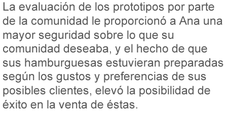 La evaluación de los prototipos por parte de la comunidad le proporcionó a Ana una mayor seguridad sobre lo que su comunidad deseaba, y el hecho de que sus hamburguesas estuvieran hechas según los gustos y preferencias de sus posibles clientes, elevó la posibilidad de éxito en la venta de éstas.