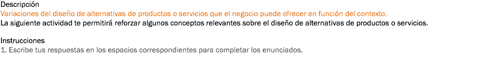 Descripción
Variaciones del diseño de alternativas de productos o servicios que el negocio puede ofrecer en función del contexto. La siguiente actividad te permitirá reforzar algunos conceptos relevantes sobre el diseño de alternativas de productos o servicios. Instrucciones
1. Escribe tus respuestas en los espacios correspondientes para completar los enunciados. 