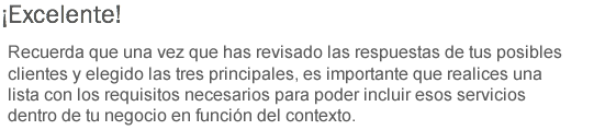 ¡Excelente! Recuerda que una vez que has revisado las respuestas de tus posibles clientes y elegido las tres principales, es importante que realices una lista con los requisitos necesarios para poder incluir esos servicios dentro de tu negocio en función del contexto.
