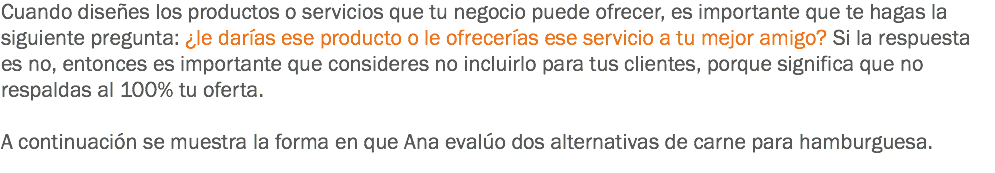 Cuando diseñes los productos o servicios que tu negocio puede ofrecer, es importante que te hagas la siguiente pregunta: ¿le darías ese producto o le ofrecerías ese servicio a tu mejor amigo? Si la respuesta es no, entonces es importante que consideres no incluirlo para tus clientes, porque significa que no respaldas al 100% tu oferta. A continuación se muestra la forma en que Ana evalúo dos alternativas de carne para hamburguesa. 