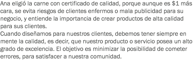 Ana eligió la carne con certificado de calidad, porque aunque es $1 más cara, se evita riesgos de clientes enfermos o mala publicidad para su negocio, y entiende la importancia de crear productos de alta calidad para sus clientes.
Cuando diseñamos para nuestros clientes, debemos tener siempre en mente la calidad, es decir, que nuestro producto o servicio posea un alto grado de excelencia. El objetivo es minimizar la posibilidad de cometer errores, para satisfacer a nuestra comunidad.
