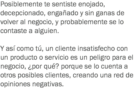 Posiblemente te sentiste enojado, decepcionado, engañado y sin ganas de volver al negocio, y probablemente se lo contaste a alguien. Y así como tú, un cliente insatisfecho con un producto o servicio es un peligro para el negocio, ¿por qué? porque se lo cuenta a otros posibles clientes, creando una red de opiniones negativas. 