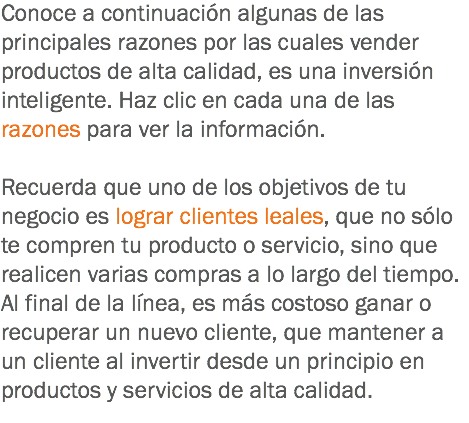 Conoce a continuación algunas de las principales razones por las cuales vender productos de alta calidad, es una inversión inteligente. Haz clic en cada una de las razones para ver la información. Recuerda que uno de los objetivos de tu negocio es lograr clientes leales, que no sólo te compren tu producto o servicio, sino que realicen varias compras a lo largo del tiempo. Al final de la línea, es más costoso ganar o recuperar un nuevo cliente, que mantener a un cliente al invertir desde un principio en productos y servicios de alta calidad.
