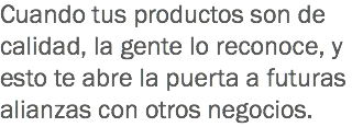 Cuando tus productos son de calidad, la gente lo reconoce, y esto te abre la puerta a futuras alianzas con otros negocios.