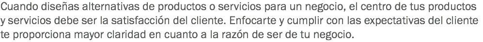 Cuando diseñas alternativas de productos o servicios para un negocio, el centro de tus productos y servicios debe ser la satisfacción del cliente. Enfocarte y cumplir con las expectativas del cliente te proporciona mayor claridad en cuanto a la razón de ser de tu negocio.