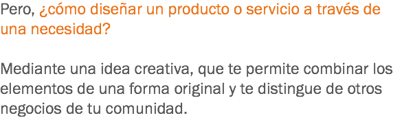 Pero, ¿cómo diseñar un producto o servicio a través de una necesidad? Mediante una idea creativa, que te permite combinar los elementos de una forma original y te distingue de otros negocios de tu comunidad.
