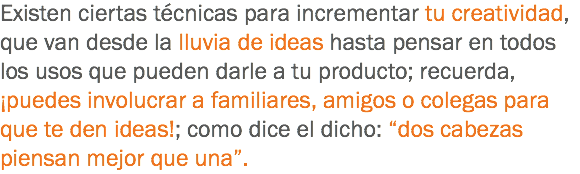 Existen ciertas técnicas para incrementar tu creatividad, que van desde la lluvia de ideas hasta pensar en todos los usos que pueden darle a tu producto; recuerda, ¡puedes involucrar a familiares, amigos o colegas para que te den ideas!; como dice el dicho: “dos cabezas piensan mejor que una”.