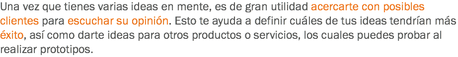 Una vez que tienes varias ideas en mente, es de gran utilidad acercarte con posibles clientes para escuchar su opinión. Esto te ayuda a definir cuáles de tus ideas tendrían más éxito, así como darte ideas para otros productos o servicios, los cuales puedes probar al realizar prototipos. 