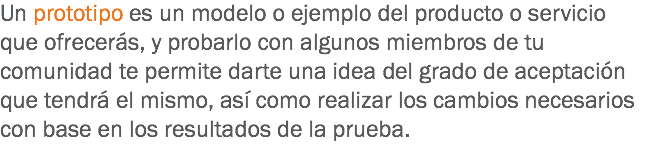 Un prototipo es un modelo o ejemplo del producto o servicio que ofrecerás, y probarlo con algunos miembros de tu comunidad te permite darte una idea del grado de aceptación que tendrá el mismo, así como realizar los cambios necesarios con base en los resultados de la prueba.