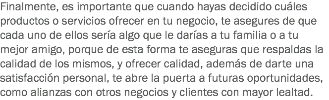 Finalmente, es importante que cuando hayas decidido cuáles productos o servicios ofrecer en tu negocio, te asegures de que cada uno de ellos sería algo que le darías a tu familia o a tu mejor amigo, porque de esta forma te aseguras que respaldas la calidad de los mismos, y ofrecer calidad, además de darte una satisfacción personal, te abre la puerta a futuras oportunidades, como alianzas con otros negocios y clientes con mayor lealtad.