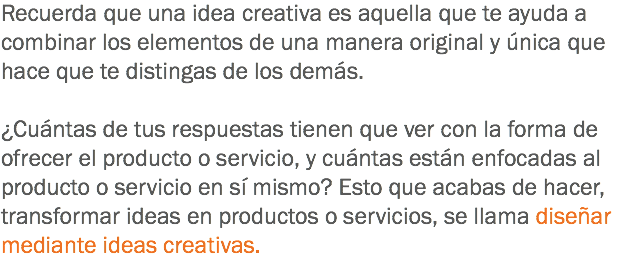 Recuerda que una idea creativa es aquella que te ayuda a combinar los elementos de una manera original y única que hace que te distingas de los demás. ¿Cuántas de tus respuestas tienen que ver con la forma de ofrecer el producto o servicio, y cuántas están enfocadas al producto o servicio en sí mismo? Esto que acabas de hacer, transformar ideas en productos o servicios, se llama diseñar mediante ideas creativas.
