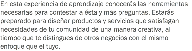 En esta experiencia de aprendizaje conocerás las herramientas necesarias para contestar a ésta y más preguntas. Estarás preparado para diseñar productos y servicios que satisfagan necesidades de tu comunidad de una manera creativa, al tiempo que te distingues de otros negocios con el mismo enfoque que el tuyo. 