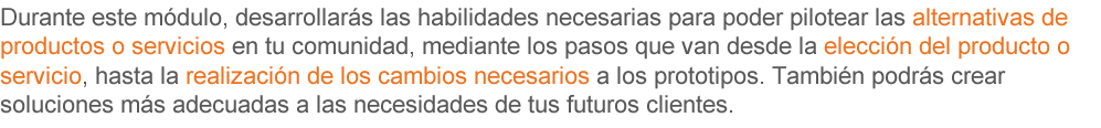 Durante este módulo, desarrollarás las habilidades necesarias para poder pilotear las alternativas de productos o servicios en tu comunidad, mediante seis pasos que van desde la elección del producto o servicio, hasta realizar los cambios necesarios a los prototipos, también podrás crear soluciones más adecuadas a las necesidades de tus futuros clientes. 