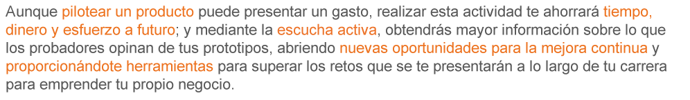 Aunque pilotear un producto puede presentar un gasto, realizar esta actividad te ahorra tiempo, dinero y esfuerzo a futuro; y mediante la escucha activa, obtendrás mayor información sobre lo que los probadores opinan de tus prototipos, abriendo nuevas oportunidades para la mejora continua y proporcionándote herramientas para superar los retos que se te presentarán a lo largo de tu carrera para emprender tu propio negocio.