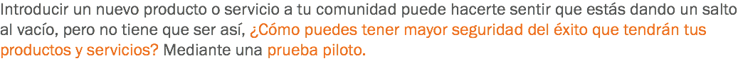 Introducir un nuevo producto o servicio a tu comunidad puede hacerte sentir que estás dando un salto al vacío, pero no tiene que ser así, ¿Cómo puedes tener mayor seguridad del éxito que tendrán tus productos y servicios? Mediante una prueba piloto. 