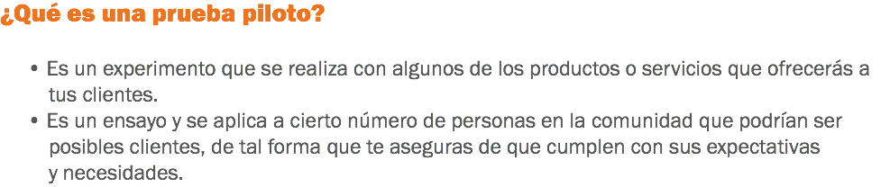 ¿Qué es una prueba piloto? • Es un experimento que se realiza con algunos de los productos o servicios que ofrecerás a tus clientes. • Es un ensayo y se aplica a cierto número de personas en la comunidad que podrían ser posibles clientes, de tal forma que te aseguras de que cumplen con sus expectativas y necesidades.