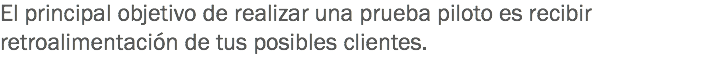 El principal objetivo de realizar una prueba piloto es recibir retroalimentación de tus posibles clientes.