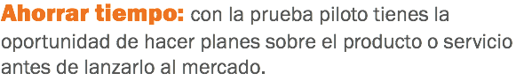 Ahorrar tiempo: con la prueba piloto tienes la oportunidad de hacer planes sobre el producto o servicio antes de lanzarlo al mercado.