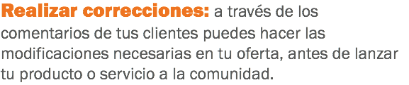 Realizar correcciones: a través de los comentarios de tus clientes puedes hacer las modificaciones necesarias en tu oferta, antes de lanzar tu producto o servicio a la comunidad.