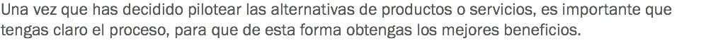 Una vez que has decidido pilotear las alternativas de productos o servicios, es importante que tengas claro el proceso, para que de esta forma obtengas los mejores beneficios. 