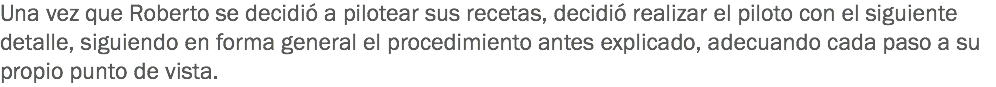 Una vez que Roberto se decidió a pilotear sus recetas, decidió realizar el piloto con el siguiente detalle, siguiendo en forma general el procedimiento antes explicado, adecuando cada paso a su propio punto de vista. 