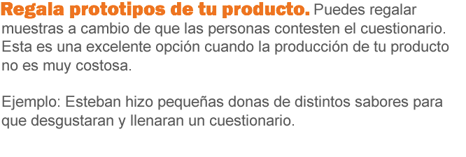 Regala prototipos de tu producto. Puedes regalar muestras a cambio de que las personas contesten el cuestionario. Esta es una excelente opción cuando la producción de tu producto no es muy costosa. Ejemplo: Esteban hizo pequeñas donas de distintos sabores para que degustarán, y llenaran un cuestionario.
