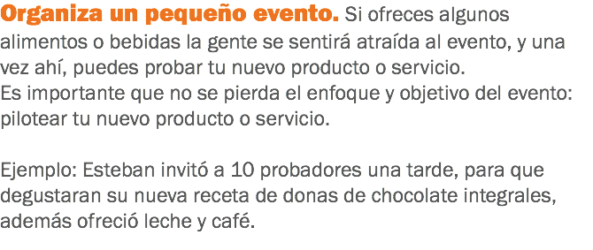 Organiza un pequeño evento. Si ofreces algunos alimentos o bebidas la gente se sentirá atraída al evento, y una vez ahí, puedes probar tu nuevo producto o servicio. Es importante que no se pierda el enfoque y objetivo del evento: pilotear tu nuevo producto o servicio. Ejemplo: Esteban invitó a 10 probadores una tarde, para que degustaran su nueva receta de donas de chocolate integrales, además ofreció leche y café.
