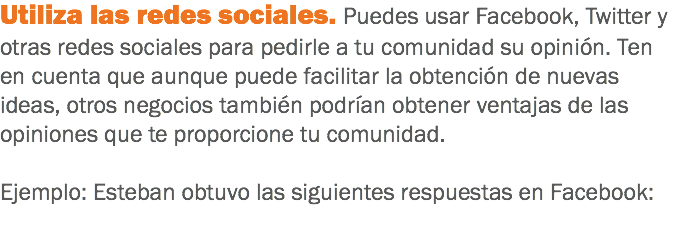 Utiliza las redes sociales. Puedes usar Facebook, Twitter y otras redes sociales para pedirle a tu comunidad su opinión. Ten en cuenta que aunque puede facilitar la obtención de nuevas ideas, otros negocios también podrían obtener ventajas de las opiniones que te proporcione tu comunidad. Ejemplo: Esteban obtuvo las siguientes respuestas en Facebook:
