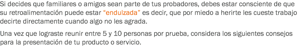 Si decides que familiares o amigos sean parte de tus probadores, debes estar consciente de que su retroalimentación puede estar “endulzada” es decir, que por miedo a herirte les cueste trabajo decirte directamente cuando algo no les agrada. Una vez que lograste reunir entre 5 y 10 personas por prueba, considera los siguientes consejos para la presentación de tu producto o servicio. 