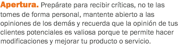 Apertura. Prepárate para recibir críticas, no te las tomes de forma personal, mantente abierto a las opiniones de los demás y recuerda que la opinión de tus clientes potenciales es valiosa porque te permite hacer modificaciones y mejorar tu producto o servicio.