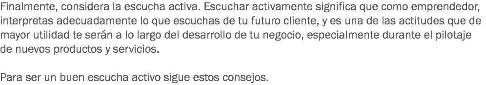 Finalmente, considera la escucha activa. Escuchar activamente significa que como emprendedor, interpretas adecuadamente lo que escuchas de tu futuro cliente, y es una de las actitudes que de mayor utilidad te serán a lo largo del desarrollo de tu negocio, especialmente durante el pilotaje de nuevos productos y servicios. Para ser un buen escucha activo sigue estos consejos. 