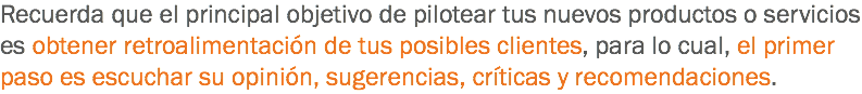 Recuerda que el principal objetivo de pilotear tus nuevos productos o servicios es obtener retroalimentación de tus posibles clientes, para lo cual, el primer paso es escuchar su opinión, sugerencias, críticas y recomendaciones. 