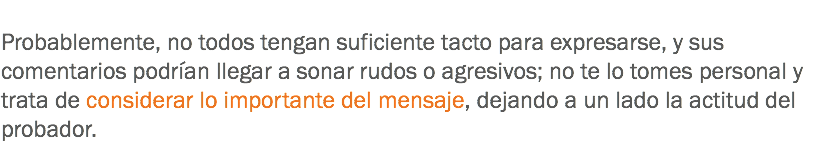 
Probablemente, no todos tengan suficiente tacto para expresarse, y sus comentarios podrían llegar a sonar rudos o agresivos; no te lo tomes personal y trata de considerar lo importante del mensaje, dejando a un lado la actitud del probador.
