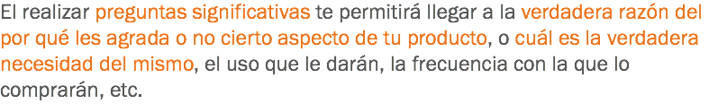 El realizar preguntas significativas te permitirá llegar a la verdadera razón del por qué les agrada o no cierto aspecto de tu producto, o cuál es la verdadera necesidad del mismo, el uso que le darán, la frecuencia con la que lo comprarán, etc.