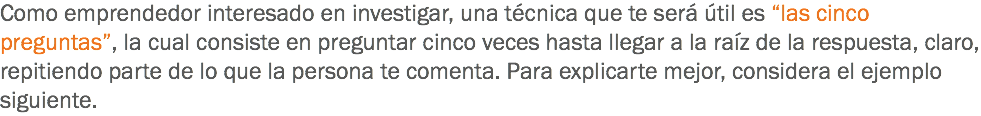 Como emprendedor interesado en investigar, una técnica que te será útil es “las cinco preguntas”, la cual consiste en preguntar cinco veces hasta llegar a la raíz de la respuesta, claro, repitiendo parte de lo que la persona te comenta. Para explicarte mejor, considera el ejemplo siguiente. 