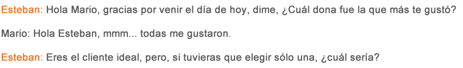 Esteban: Hola Mario, gracias por venir el día de hoy, dime, ¿Cuál dona fue la que más te gustó? Mario: Hola Esteban, mmm… todas me gustaron. Esteban: Eres el cliente ideal, pero, ¿Si tuvieras que elegir sólo una, cuál sería? 