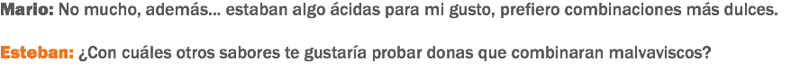 Mario: No mucho, además... estaban algo ácidas para mi gusto, prefiero combinaciones más dulces. Esteban: ¿Con cuáles otros sabores te gustaría probar donas que combinaran malvaviscos? 