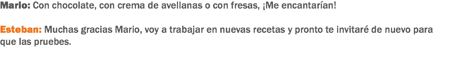 Mario: Con chocolate, con crema de avellanas o con fresas, ¡Me encantarían! Esteban: Muchas gracias Mario, voy a trabajar en nuevas recetas y pronto te invitaré de nuevo para que las pruebes.
