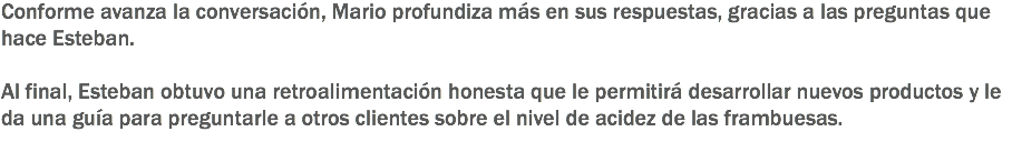 Conforme avanza la conversación, Mario profundiza más en sus respuestas, gracias a las preguntas que hace Esteban. Al final, Esteban obtuvo una retroalimentación honesta que le permitirá desarrollar nuevos productos y le da una guía para preguntarle a otros clientes sobre el nivel de acidez de las frambuesas.
