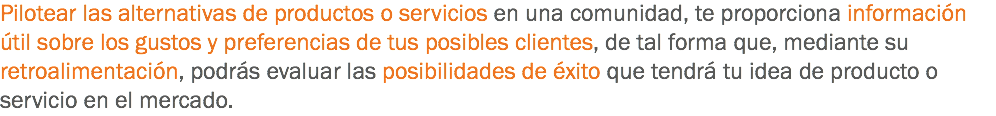 Pilotear las alternativas de productos o servicios en una comunidad, te proporciona información útil sobre los gustos y preferencias de tus posibles clientes, de tal forma que, mediante su retroalimentación, podrás evaluar las posibilidades de éxito que tendrá tu idea de producto o servicio en el mercado.