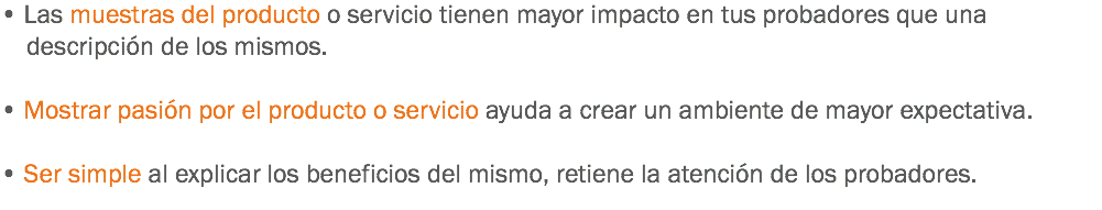 • Las muestras del producto o servicio tienen mayor impacto en tus probadores que una descripción de los mismos. • Mostrar pasión por el producto o servicio ayuda a crear un ambiente de mayor expectativa. • Ser simple al explicar los beneficios del mismo, retiene la atención de los probadores.
