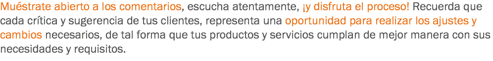 Muéstrate abierto a los comentarios, escucha atentamente, ¡y disfruta el proceso! Recuerda que cada crítica y sugerencia de tus clientes, representa una oportunidad para realizar los ajustes y cambios necesarios, de tal forma que tus productos y servicios cumplan de mejor manera con sus necesidades y requisitos.