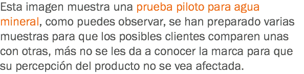 Esta imagen muestra una prueba piloto para agua mineral, como puedes observar, se han preparado varias muestras para que los posibles clientes comparen unas con otras, más no se les da a conocer la marca para que su percepción del producto no se vea afectada.