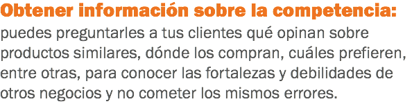 Obtener información sobre la competencia: puedes preguntarles a tus clientes qué opinan sobre productos similares, dónde los compran, cuáles prefieren, entre otras, para conocer las fortalezas y debilidades de otros negocios y no cometer los mismos errores.