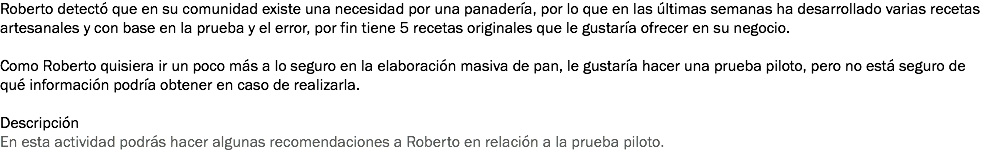 Roberto detectó que en su comunidad existe una necesidad por una panadería, por lo que en las últimas semanas ha desarrollado varias recetas artesanales y con base en la prueba y el error, por fin tiene 5 recetas originales que le gustaría ofrecer en su negocio. Como Roberto quisiera ir un poco más a lo seguro en la elaboración masiva de pan, le gustaría hacer una prueba piloto, pero no está seguro de qué información podría obtener en caso de realizarla. Descripción
En esta actividad podrás hacer algunas recomendaciones a Roberto en relación a la prueba piloto.