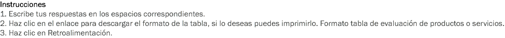 Instrucciones
1. Escribe tus respuestas en los espacios correspondientes. 2. Haz clic en el enlace para descargar el formato de la tabla, si lo deseas puedes imprimirlo. Formato tabla de evaluación de productos o servicios. 3. Haz clic en Retroalimentación. 