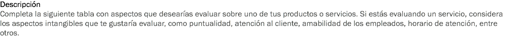 Descripción
Completa la siguiente tabla con aspectos que desearías evaluar sobre uno de tus productos o servicios. Si estás evaluando un servicio, considera los aspectos intangibles que te gustaría evaluar, como puntualidad, atención al cliente, amabilidad de los empleados, horario de atención, entre otros.