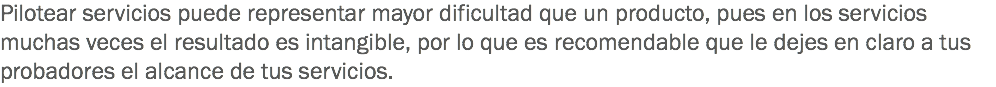 Pilotear servicios puede representar mayor dificultad que un producto, pues en los servicios muchas veces el resultado es intangible, por lo que es recomendable que le dejes en claro a tus probadores el alcance de tus servicios.