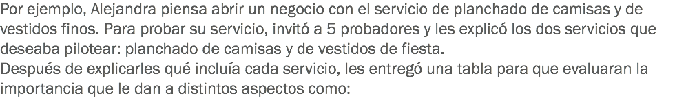 Por ejemplo, Alejandra piensa abrir un negocio con el servicio de planchado de camisas y de vestidos finos. Para probar su servicio, invitó a 5 probadores y les explicó los dos servicios que deseaba pilotear: planchado de camisas y de vestidos de fiesta. Después de explicarles qué incluía cada servicio, les entregó una tabla para que evaluaran la importancia que le dan a distintos aspectos como: 