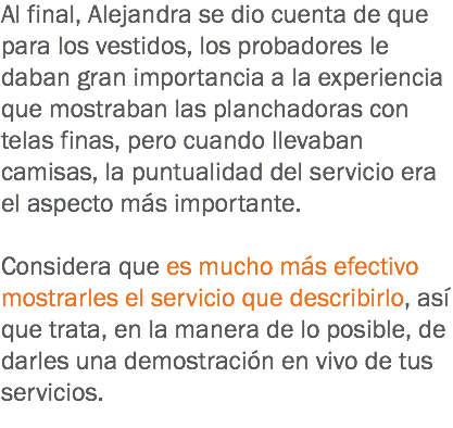 Al final, Alejandra se dio cuenta de que para los vestidos, los probadores le daban gran importancia a la experiencia que mostraban las planchadoras con telas finas, pero cuando llevaban camisas, la puntualidad del servicio era el aspecto más importante. Considera que es mucho más efectivo mostrarles el servicio que describirlo, así que trata, en la manera de lo posible, de darles una demostración en vivo de tus servicios.
